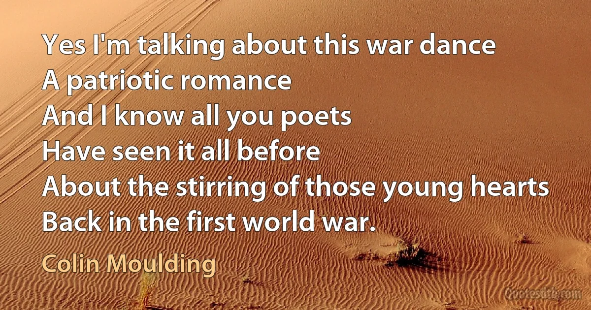 Yes I'm talking about this war dance
A patriotic romance
And I know all you poets
Have seen it all before
About the stirring of those young hearts
Back in the first world war. (Colin Moulding)