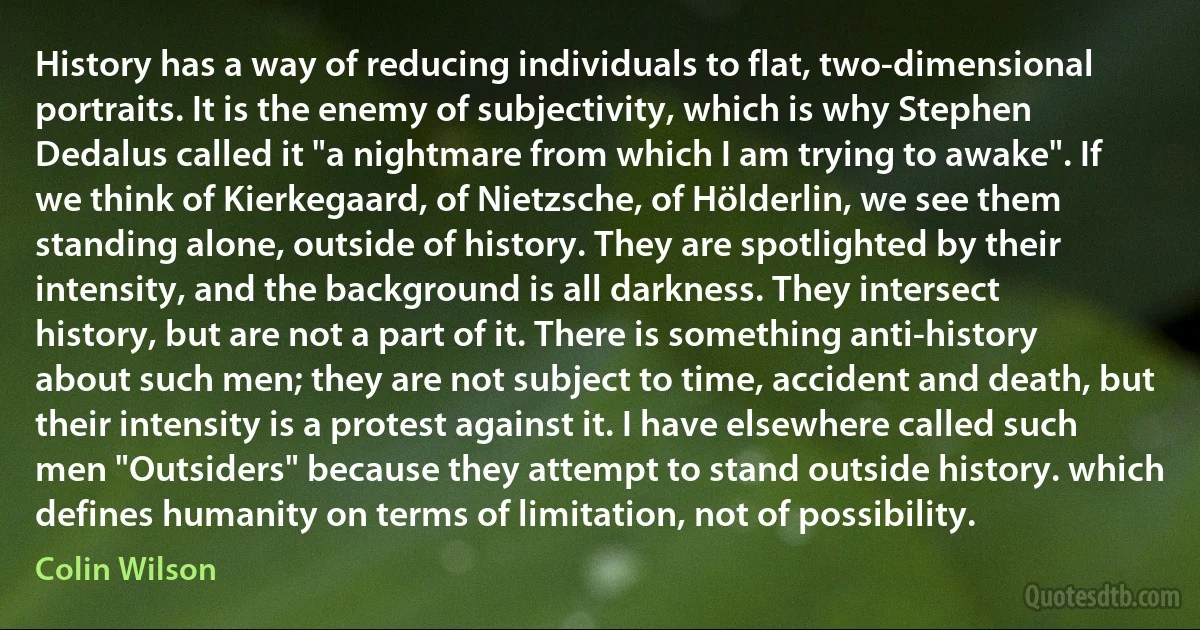 History has a way of reducing individuals to flat, two-dimensional portraits. It is the enemy of subjectivity, which is why Stephen Dedalus called it "a nightmare from which I am trying to awake". If we think of Kierkegaard, of Nietzsche, of Hölderlin, we see them standing alone, outside of history. They are spotlighted by their intensity, and the background is all darkness. They intersect history, but are not a part of it. There is something anti-history about such men; they are not subject to time, accident and death, but their intensity is a protest against it. I have elsewhere called such men "Outsiders" because they attempt to stand outside history. which defines humanity on terms of limitation, not of possibility. (Colin Wilson)