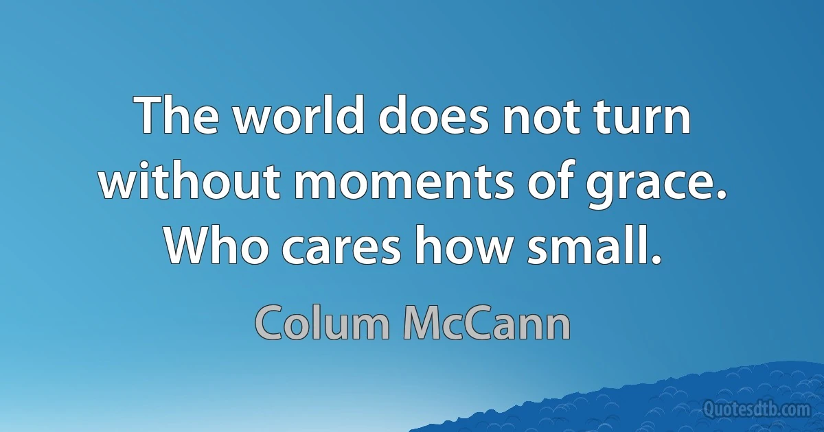 The world does not turn without moments of grace. Who cares how small. (Colum McCann)