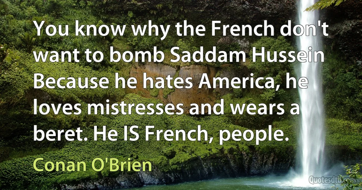 You know why the French don't want to bomb Saddam Hussein Because he hates America, he loves mistresses and wears a beret. He IS French, people. (Conan O'Brien)