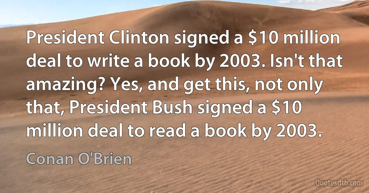 President Clinton signed a $10 million deal to write a book by 2003. Isn't that amazing? Yes, and get this, not only that, President Bush signed a $10 million deal to read a book by 2003. (Conan O'Brien)