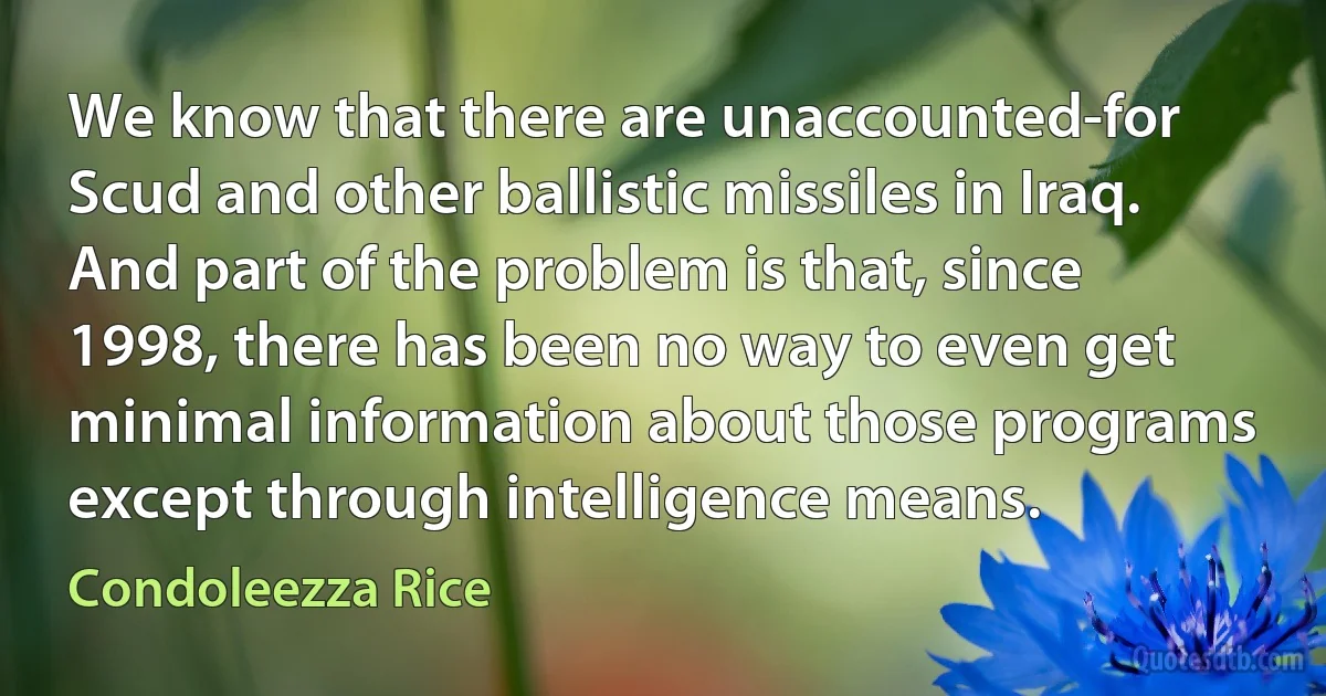 We know that there are unaccounted-for Scud and other ballistic missiles in Iraq. And part of the problem is that, since 1998, there has been no way to even get minimal information about those programs except through intelligence means. (Condoleezza Rice)