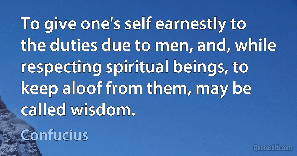 To give one's self earnestly to the duties due to men, and, while respecting spiritual beings, to keep aloof from them, may be called wisdom. (Confucius)