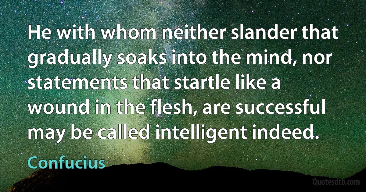 He with whom neither slander that gradually soaks into the mind, nor statements that startle like a wound in the flesh, are successful may be called intelligent indeed. (Confucius)