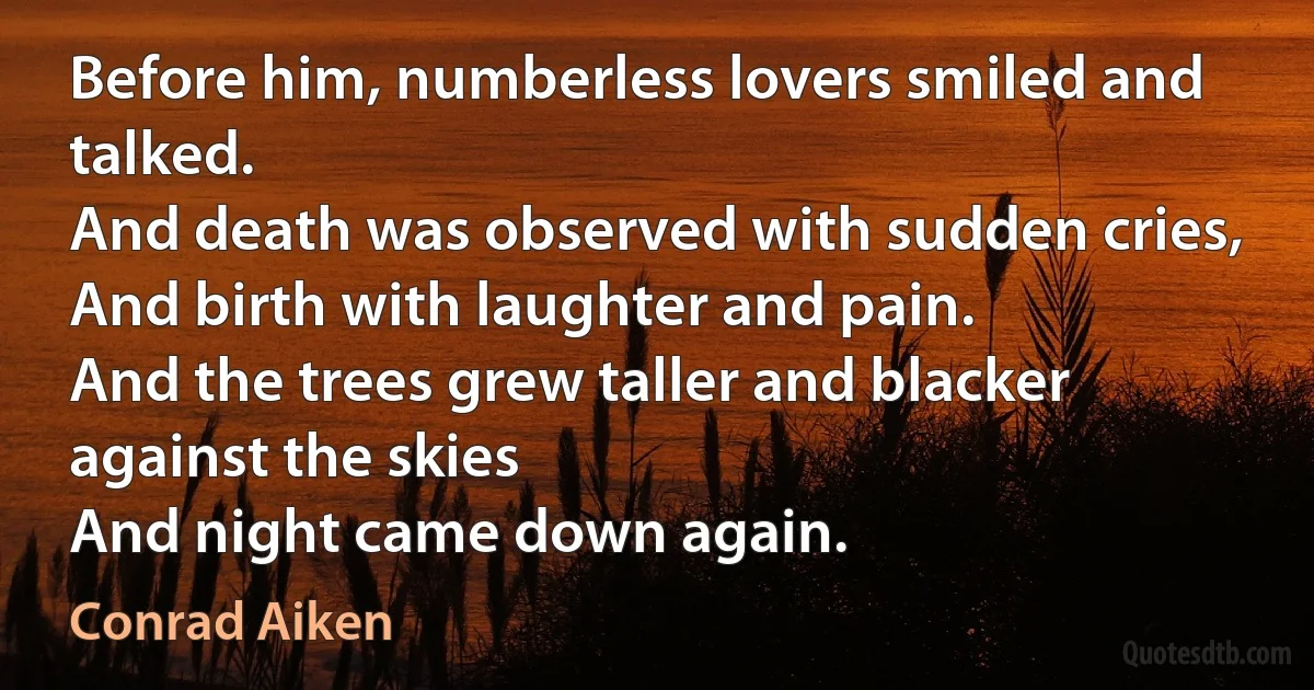 Before him, numberless lovers smiled and talked.
And death was observed with sudden cries,
And birth with laughter and pain.
And the trees grew taller and blacker against the skies
And night came down again. (Conrad Aiken)