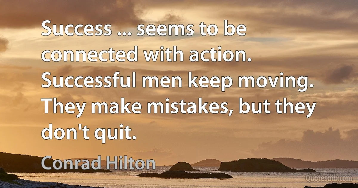 Success ... seems to be connected with action. Successful men keep moving. They make mistakes, but they don't quit. (Conrad Hilton)