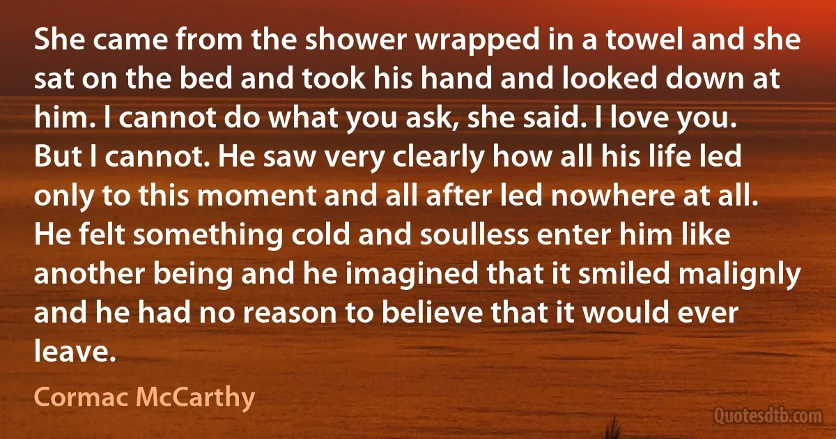 She came from the shower wrapped in a towel and she sat on the bed and took his hand and looked down at him. I cannot do what you ask, she said. I love you. But I cannot. He saw very clearly how all his life led only to this moment and all after led nowhere at all. He felt something cold and soulless enter him like another being and he imagined that it smiled malignly and he had no reason to believe that it would ever leave. (Cormac McCarthy)