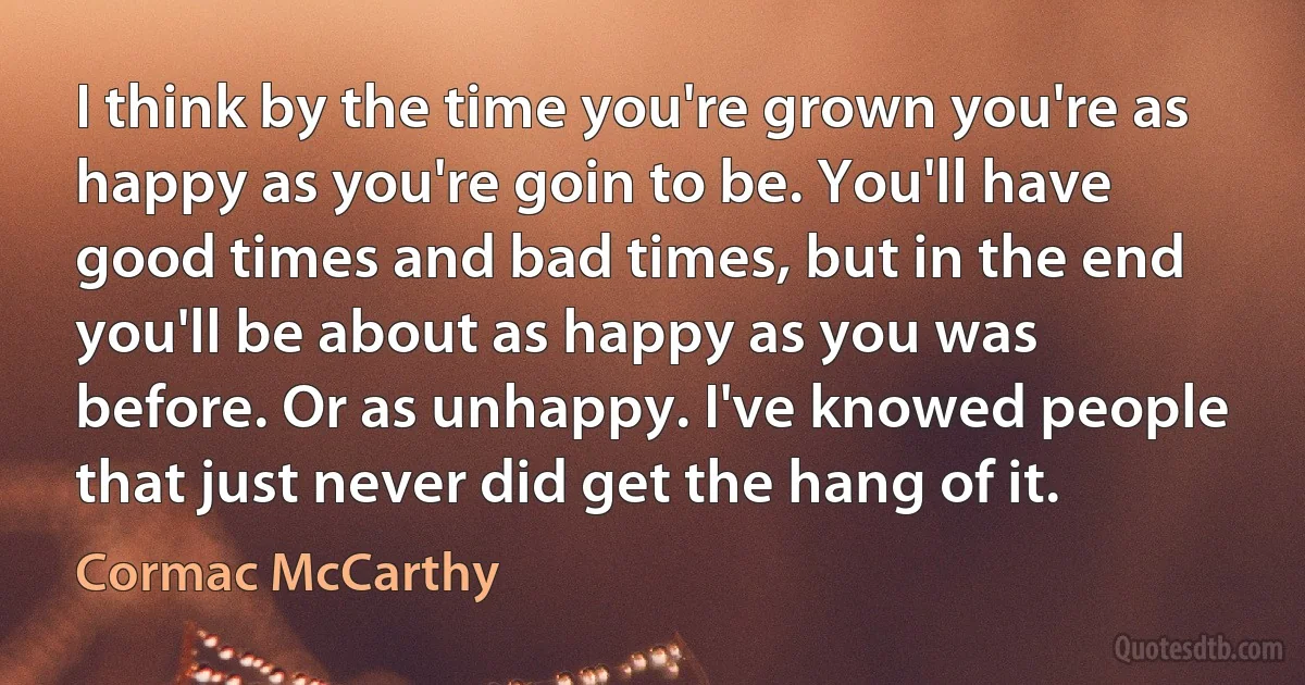 I think by the time you're grown you're as happy as you're goin to be. You'll have good times and bad times, but in the end you'll be about as happy as you was before. Or as unhappy. I've knowed people that just never did get the hang of it. (Cormac McCarthy)