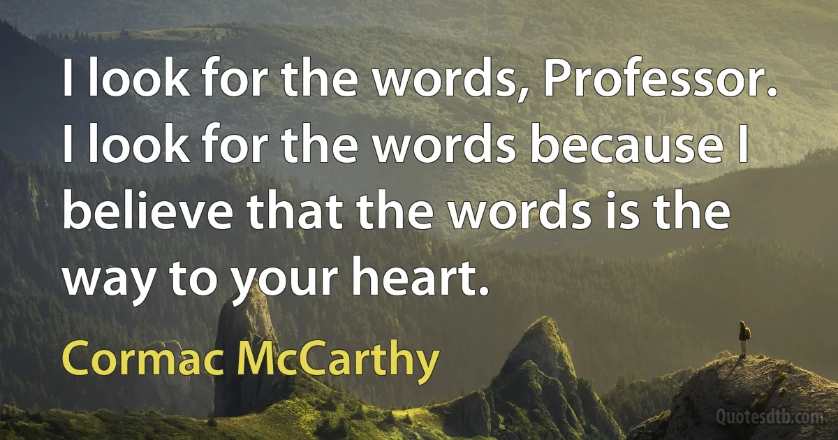 I look for the words, Professor. I look for the words because I believe that the words is the way to your heart. (Cormac McCarthy)