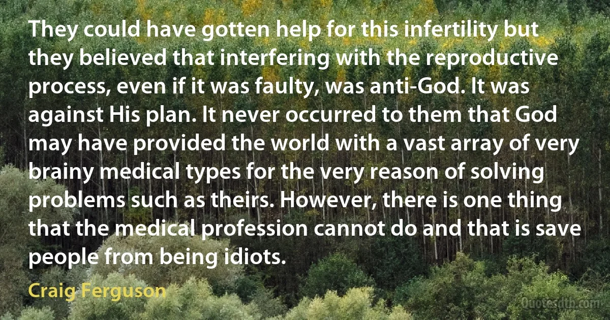 They could have gotten help for this infertility but they believed that interfering with the reproductive process, even if it was faulty, was anti-God. It was against His plan. It never occurred to them that God may have provided the world with a vast array of very brainy medical types for the very reason of solving problems such as theirs. However, there is one thing that the medical profession cannot do and that is save people from being idiots. (Craig Ferguson)