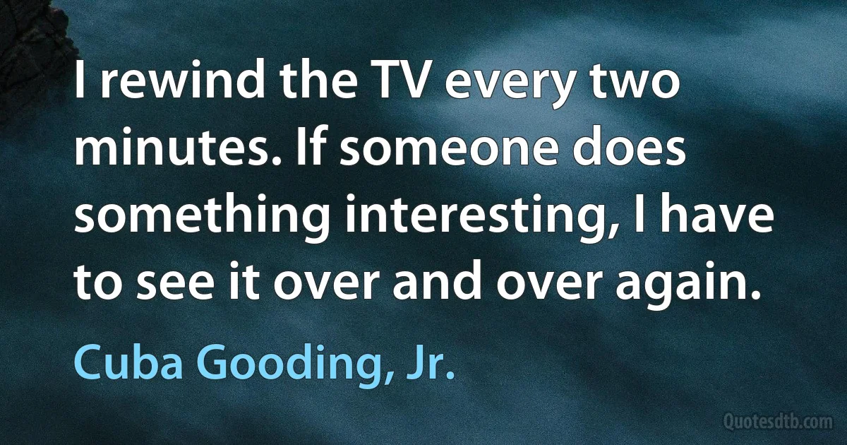 I rewind the TV every two minutes. If someone does something interesting, I have to see it over and over again. (Cuba Gooding, Jr.)