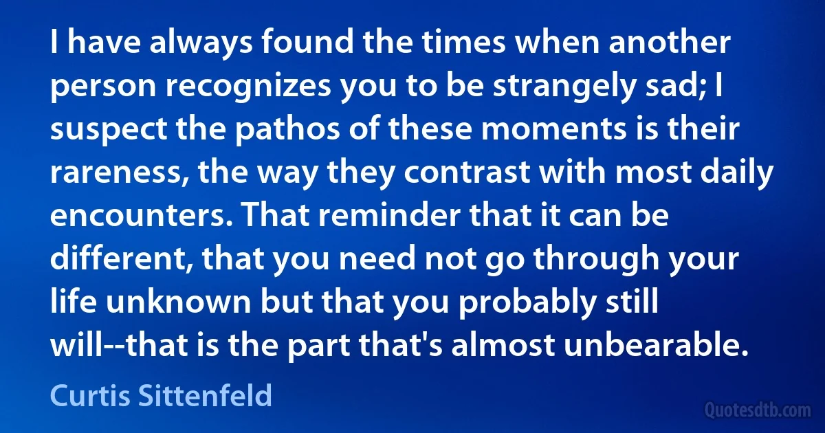 I have always found the times when another person recognizes you to be strangely sad; I suspect the pathos of these moments is their rareness, the way they contrast with most daily encounters. That reminder that it can be different, that you need not go through your life unknown but that you probably still will--that is the part that's almost unbearable. (Curtis Sittenfeld)