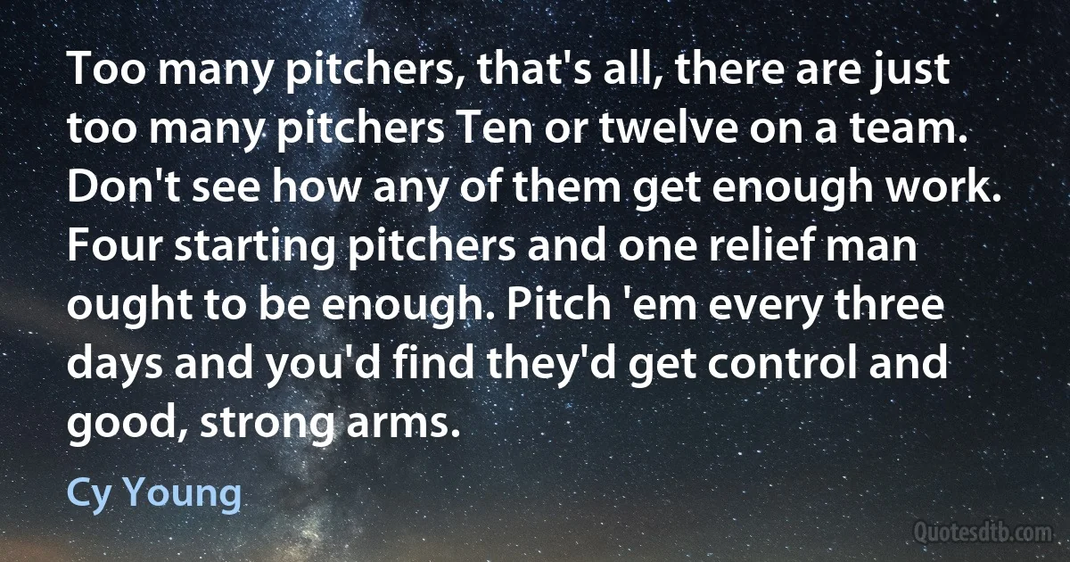 Too many pitchers, that's all, there are just too many pitchers Ten or twelve on a team. Don't see how any of them get enough work. Four starting pitchers and one relief man ought to be enough. Pitch 'em every three days and you'd find they'd get control and good, strong arms. (Cy Young)