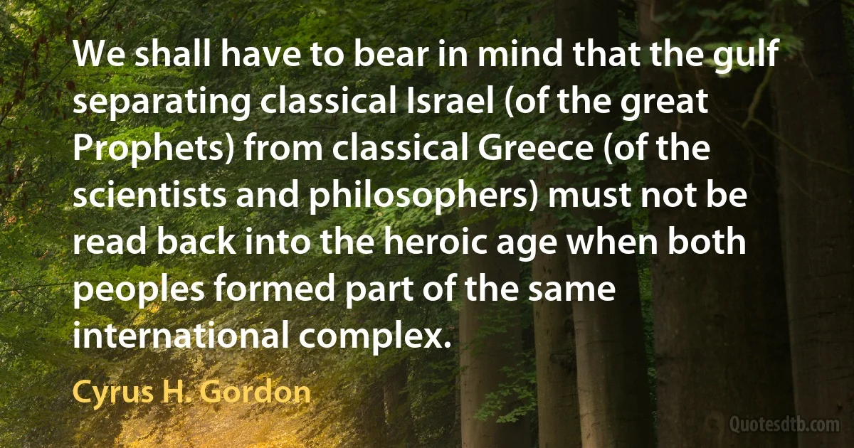 We shall have to bear in mind that the gulf separating classical Israel (of the great Prophets) from classical Greece (of the scientists and philosophers) must not be read back into the heroic age when both peoples formed part of the same international complex. (Cyrus H. Gordon)