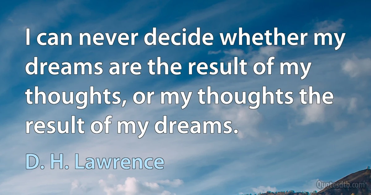 I can never decide whether my dreams are the result of my thoughts, or my thoughts the result of my dreams. (D. H. Lawrence)