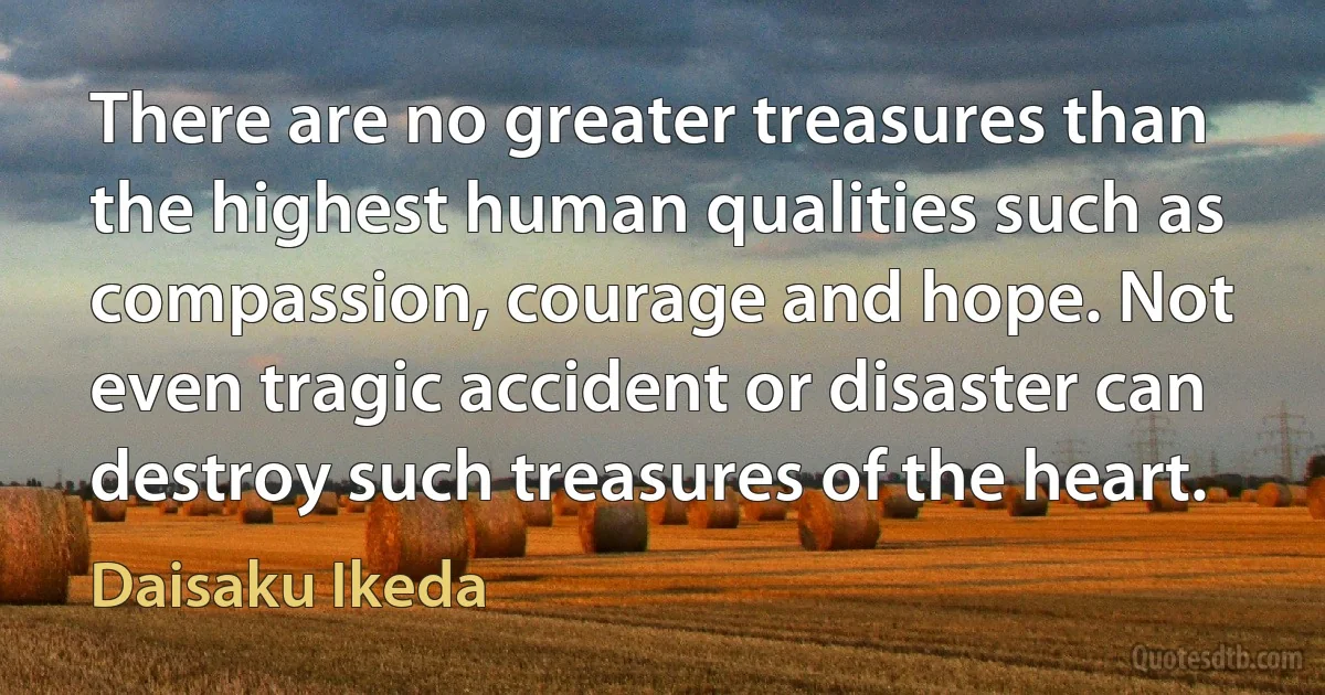 There are no greater treasures than the highest human qualities such as compassion, courage and hope. Not even tragic accident or disaster can destroy such treasures of the heart. (Daisaku Ikeda)