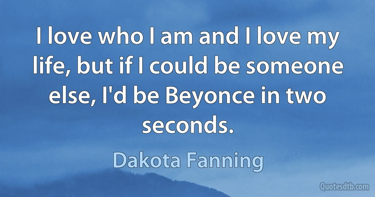 I love who I am and I love my life, but if I could be someone else, I'd be Beyonce in two seconds. (Dakota Fanning)