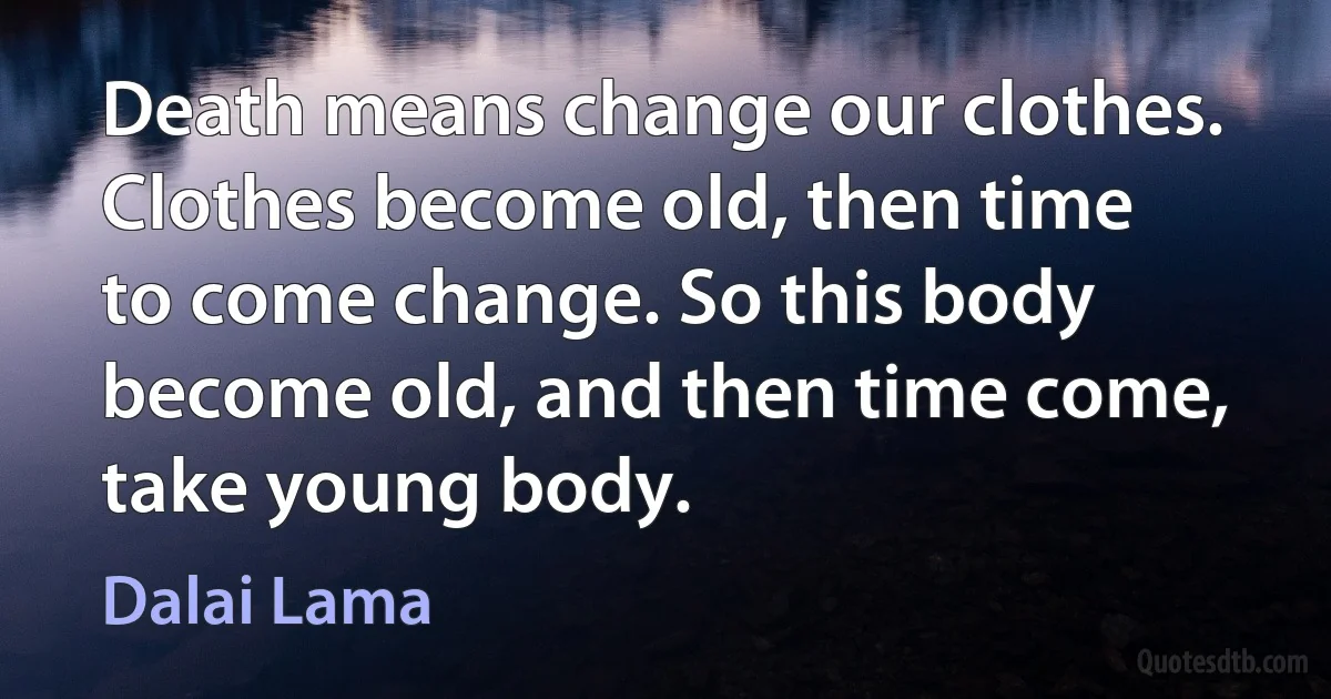 Death means change our clothes. Clothes become old, then time to come change. So this body become old, and then time come, take young body. (Dalai Lama)