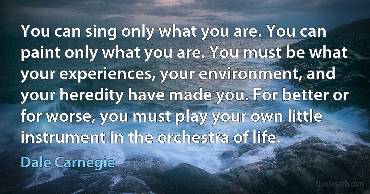 You can sing only what you are. You can paint only what you are. You must be what your experiences, your environment, and your heredity have made you. For better or for worse, you must play your own little instrument in the orchestra of life. (Dale Carnegie)