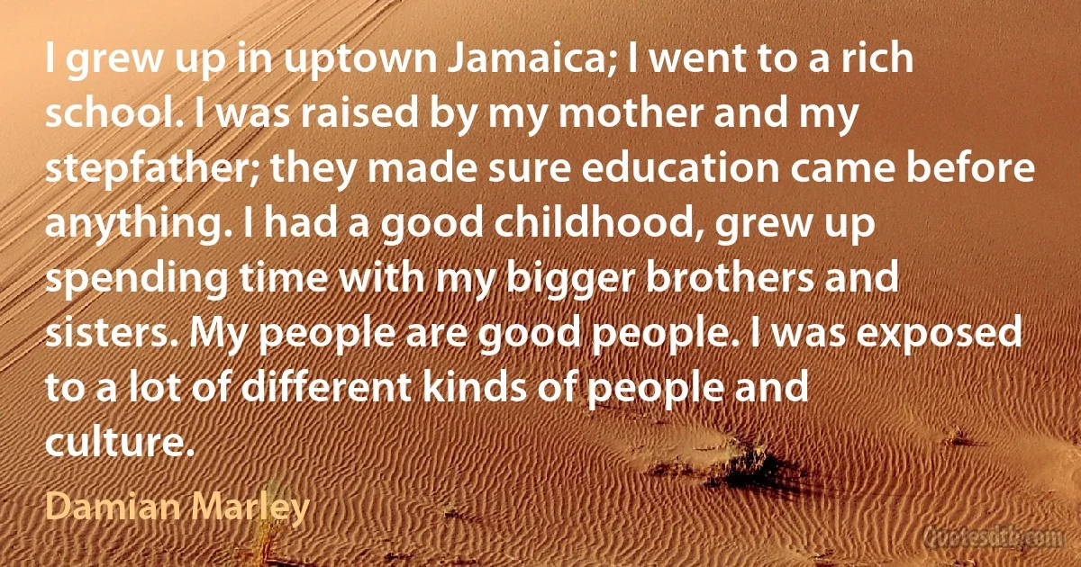 I grew up in uptown Jamaica; I went to a rich school. I was raised by my mother and my stepfather; they made sure education came before anything. I had a good childhood, grew up spending time with my bigger brothers and sisters. My people are good people. I was exposed to a lot of different kinds of people and culture. (Damian Marley)