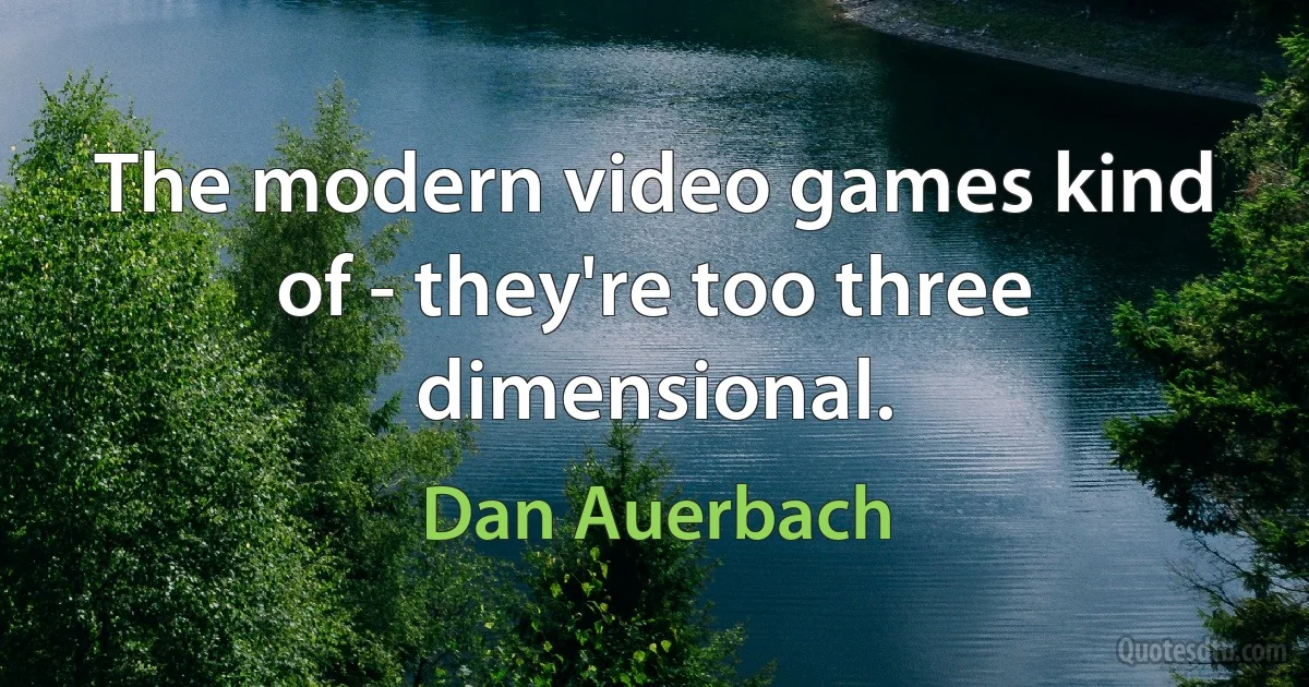 The modern video games kind of - they're too three dimensional. (Dan Auerbach)