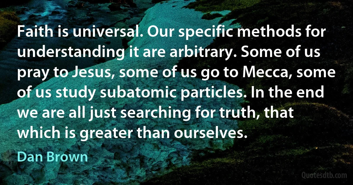 Faith is universal. Our specific methods for understanding it are arbitrary. Some of us pray to Jesus, some of us go to Mecca, some of us study subatomic particles. In the end we are all just searching for truth, that which is greater than ourselves. (Dan Brown)