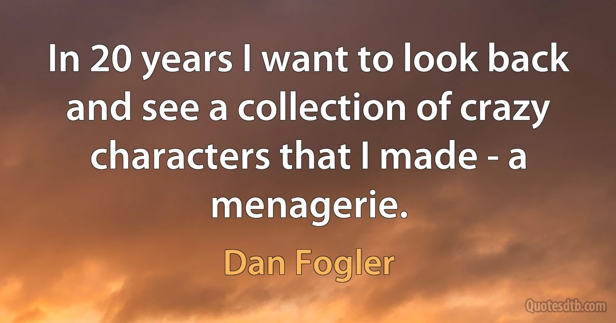 In 20 years I want to look back and see a collection of crazy characters that I made - a menagerie. (Dan Fogler)