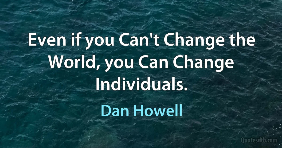 Even if you Can't Change the World, you Can Change Individuals. (Dan Howell)