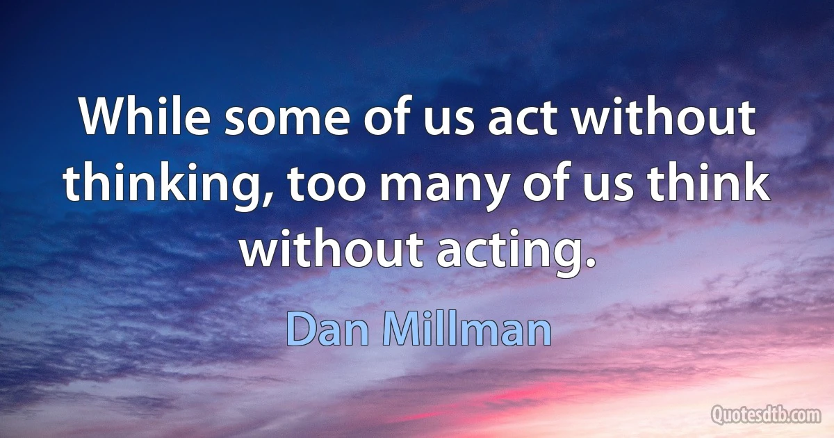 While some of us act without thinking, too many of us think without acting. (Dan Millman)