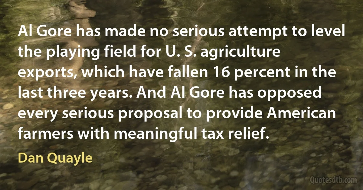 Al Gore has made no serious attempt to level the playing field for U. S. agriculture exports, which have fallen 16 percent in the last three years. And Al Gore has opposed every serious proposal to provide American farmers with meaningful tax relief. (Dan Quayle)