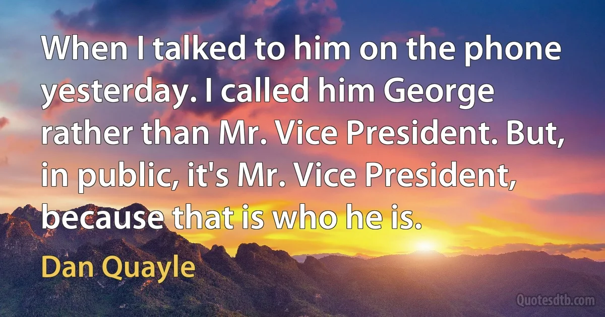 When I talked to him on the phone yesterday. I called him George rather than Mr. Vice President. But, in public, it's Mr. Vice President, because that is who he is. (Dan Quayle)