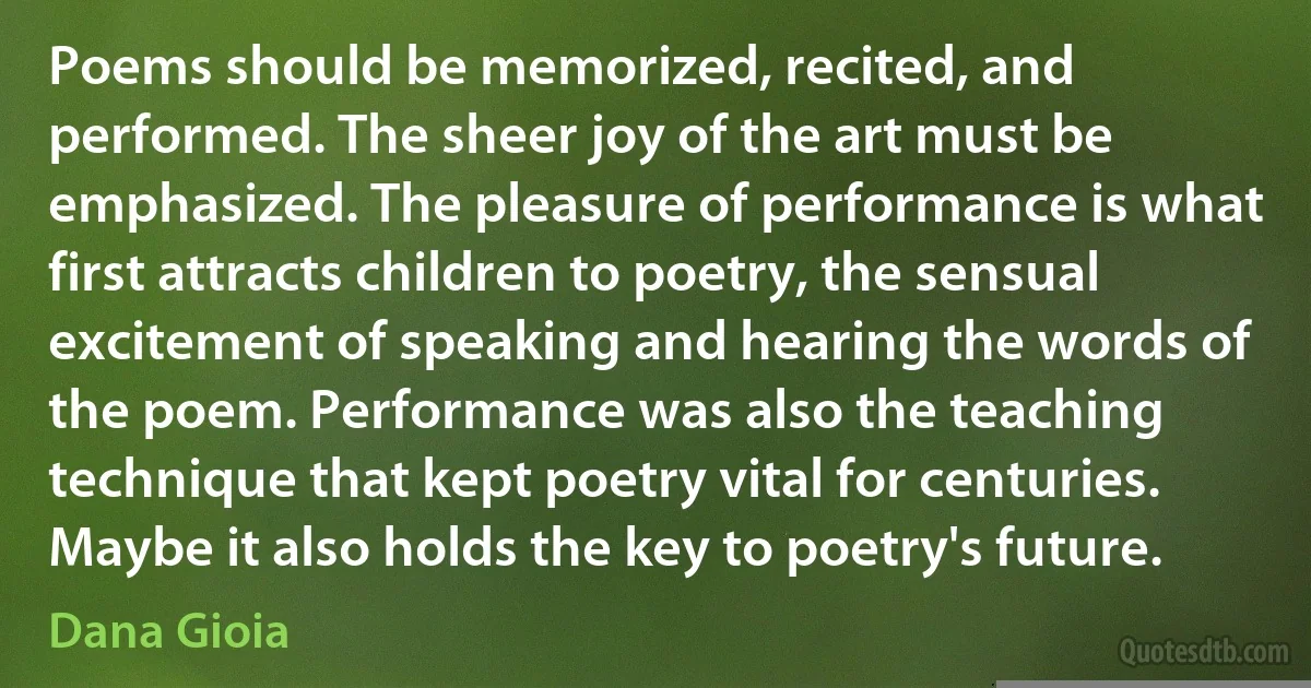 Poems should be memorized, recited, and performed. The sheer joy of the art must be emphasized. The pleasure of performance is what first attracts children to poetry, the sensual excitement of speaking and hearing the words of the poem. Performance was also the teaching technique that kept poetry vital for centuries. Maybe it also holds the key to poetry's future. (Dana Gioia)