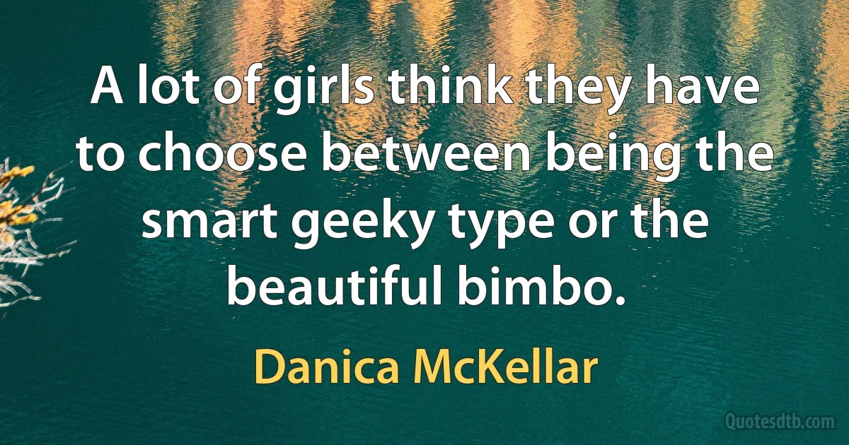 A lot of girls think they have to choose between being the smart geeky type or the beautiful bimbo. (Danica McKellar)