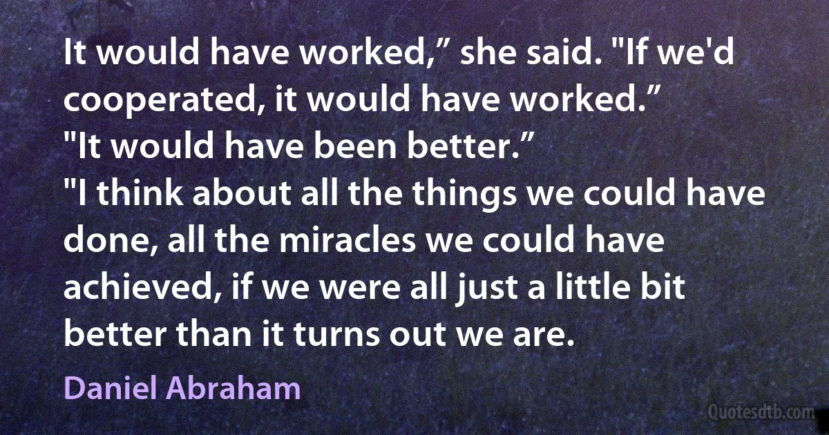 It would have worked,” she said. "If we'd cooperated, it would have worked.”
"It would have been better.”
"I think about all the things we could have done, all the miracles we could have achieved, if we were all just a little bit better than it turns out we are. (Daniel Abraham)