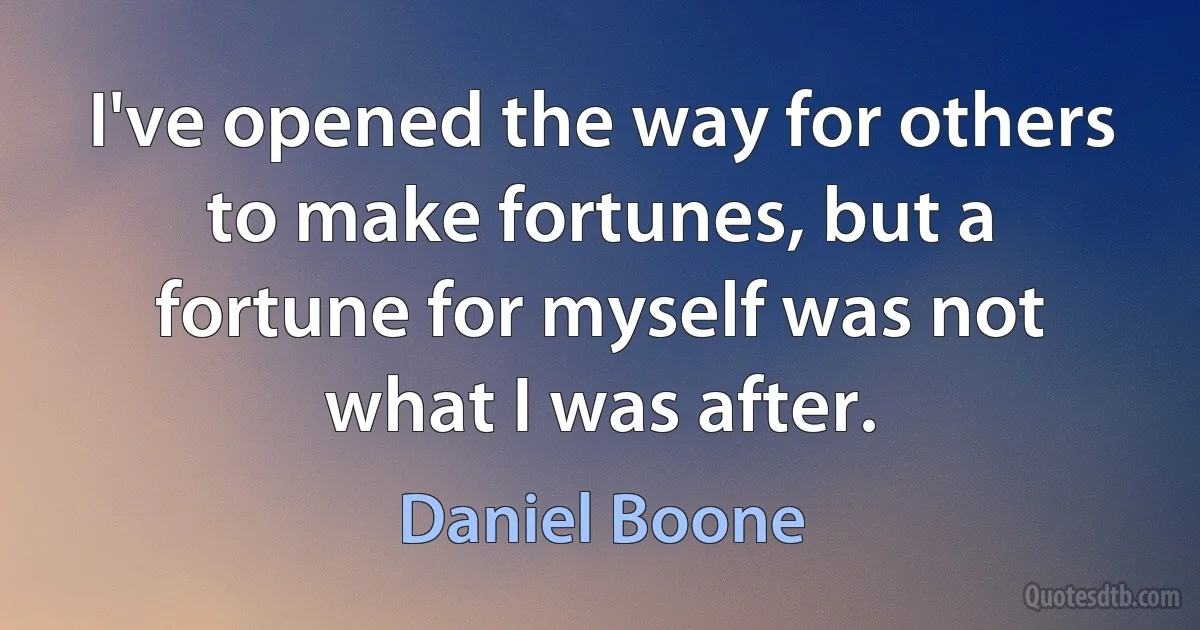 I've opened the way for others to make fortunes, but a fortune for myself was not what I was after. (Daniel Boone)