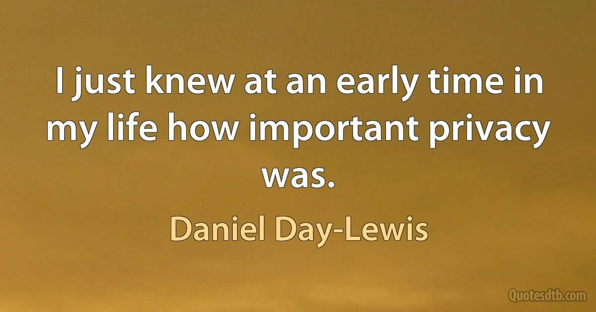 I just knew at an early time in my life how important privacy was. (Daniel Day-Lewis)