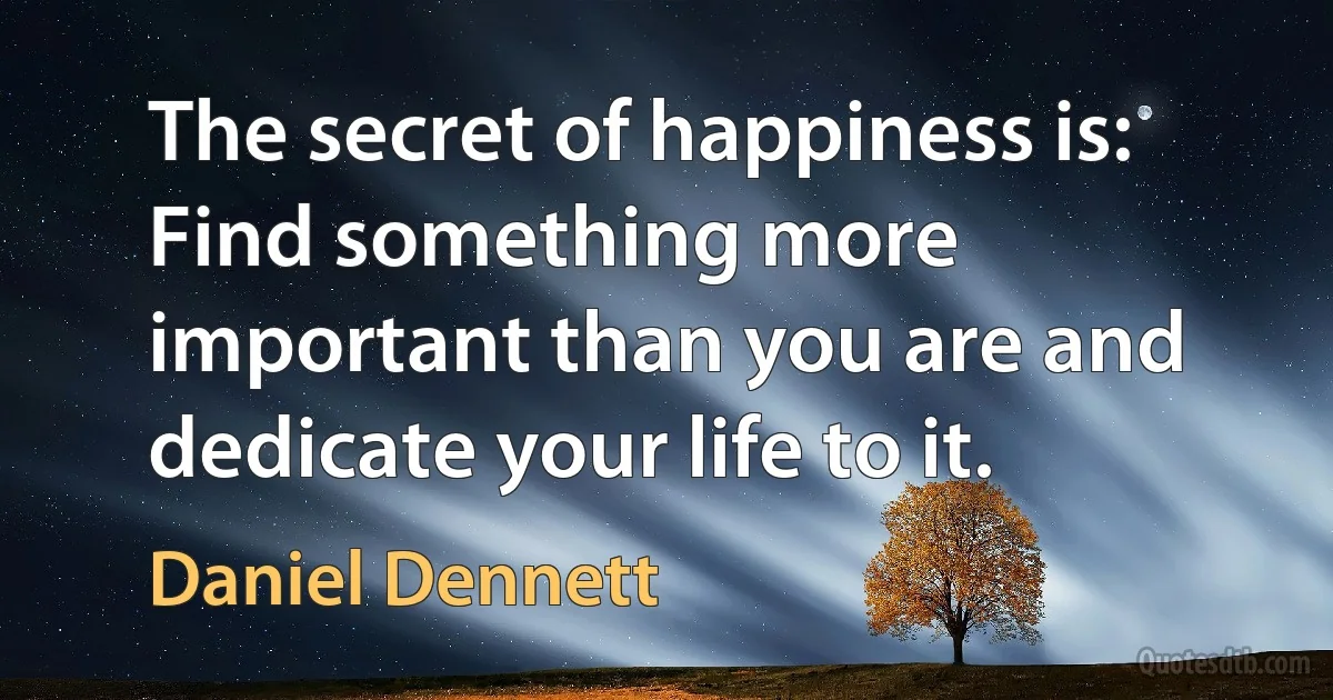 The secret of happiness is: Find something more important than you are and dedicate your life to it. (Daniel Dennett)