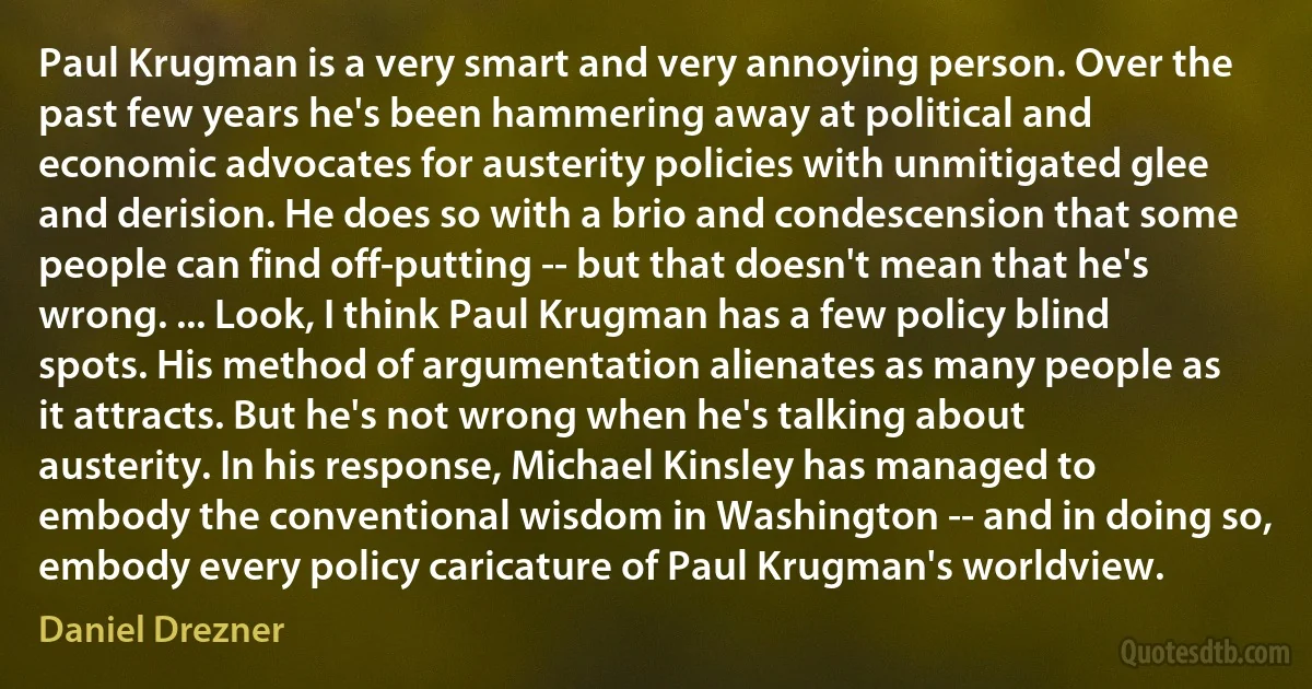 Paul Krugman is a very smart and very annoying person. Over the past few years he's been hammering away at political and economic advocates for austerity policies with unmitigated glee and derision. He does so with a brio and condescension that some people can find off-putting -- but that doesn't mean that he's wrong. ... Look, I think Paul Krugman has a few policy blind spots. His method of argumentation alienates as many people as it attracts. But he's not wrong when he's talking about austerity. In his response, Michael Kinsley has managed to embody the conventional wisdom in Washington -- and in doing so, embody every policy caricature of Paul Krugman's worldview. (Daniel Drezner)