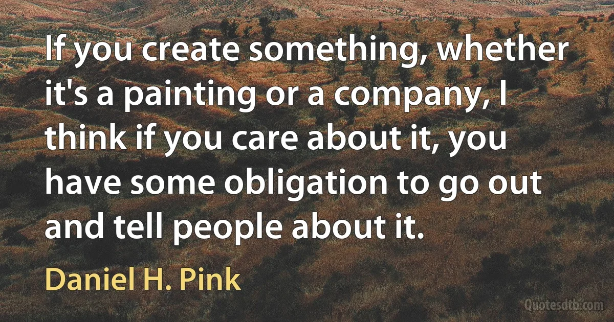 If you create something, whether it's a painting or a company, I think if you care about it, you have some obligation to go out and tell people about it. (Daniel H. Pink)