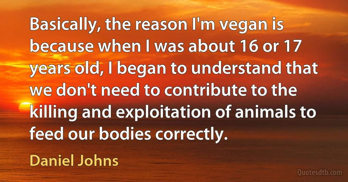 Basically, the reason I'm vegan is because when I was about 16 or 17 years old, I began to understand that we don't need to contribute to the killing and exploitation of animals to feed our bodies correctly. (Daniel Johns)