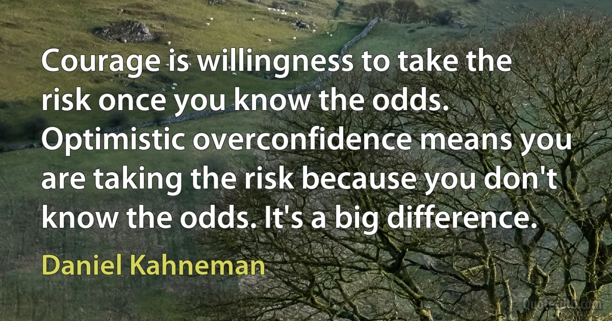 Courage is willingness to take the risk once you know the odds. Optimistic overconfidence means you are taking the risk because you don't know the odds. It's a big difference. (Daniel Kahneman)