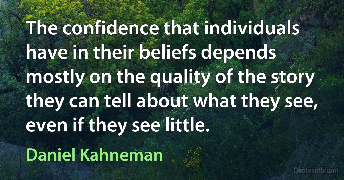 The confidence that individuals have in their beliefs depends mostly on the quality of the story they can tell about what they see, even if they see little. (Daniel Kahneman)