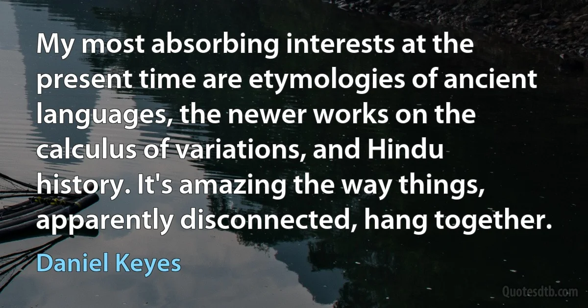 My most absorbing interests at the present time are etymologies of ancient languages, the newer works on the calculus of variations, and Hindu history. It's amazing the way things, apparently disconnected, hang together. (Daniel Keyes)