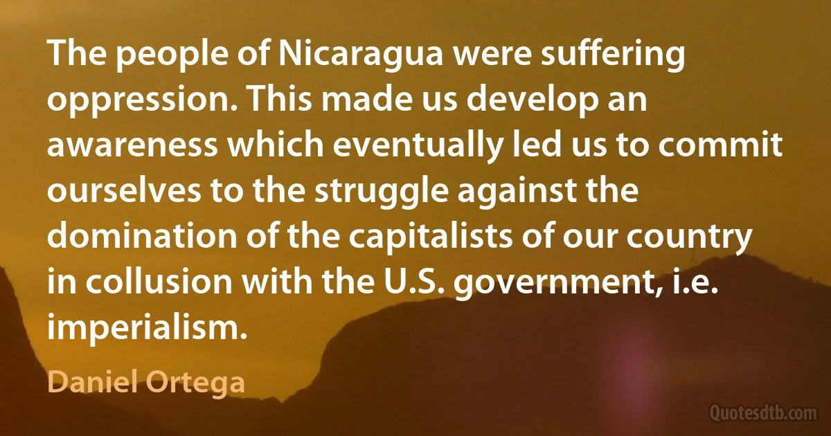 The people of Nicaragua were suffering oppression. This made us develop an awareness which eventually led us to commit ourselves to the struggle against the domination of the capitalists of our country in collusion with the U.S. government, i.e. imperialism. (Daniel Ortega)