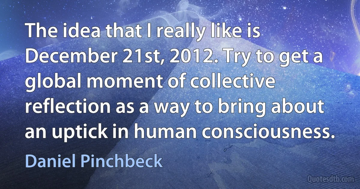 The idea that I really like is December 21st, 2012. Try to get a global moment of collective reflection as a way to bring about an uptick in human consciousness. (Daniel Pinchbeck)