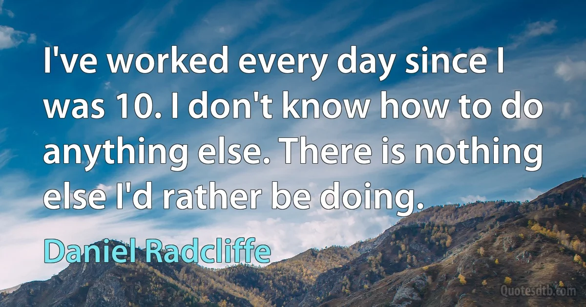 I've worked every day since I was 10. I don't know how to do anything else. There is nothing else I'd rather be doing. (Daniel Radcliffe)