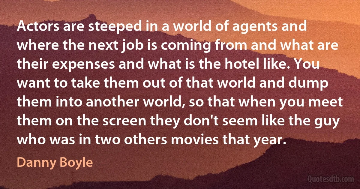 Actors are steeped in a world of agents and where the next job is coming from and what are their expenses and what is the hotel like. You want to take them out of that world and dump them into another world, so that when you meet them on the screen they don't seem like the guy who was in two others movies that year. (Danny Boyle)