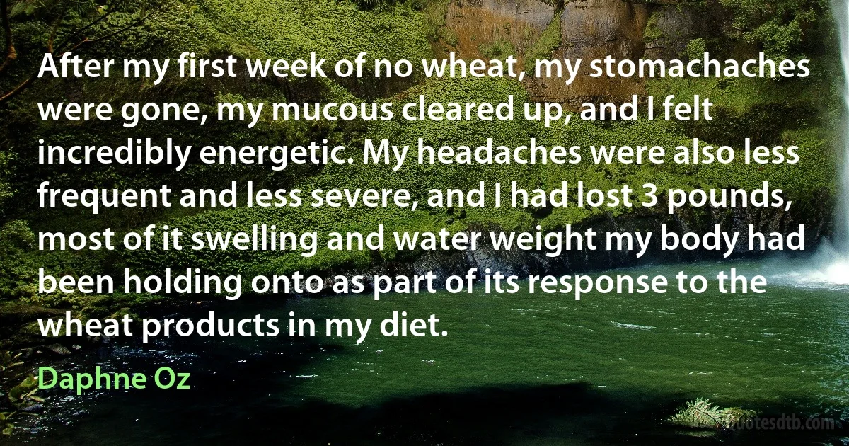 After my first week of no wheat, my stomachaches were gone, my mucous cleared up, and I felt incredibly energetic. My headaches were also less frequent and less severe, and I had lost 3 pounds, most of it swelling and water weight my body had been holding onto as part of its response to the wheat products in my diet. (Daphne Oz)