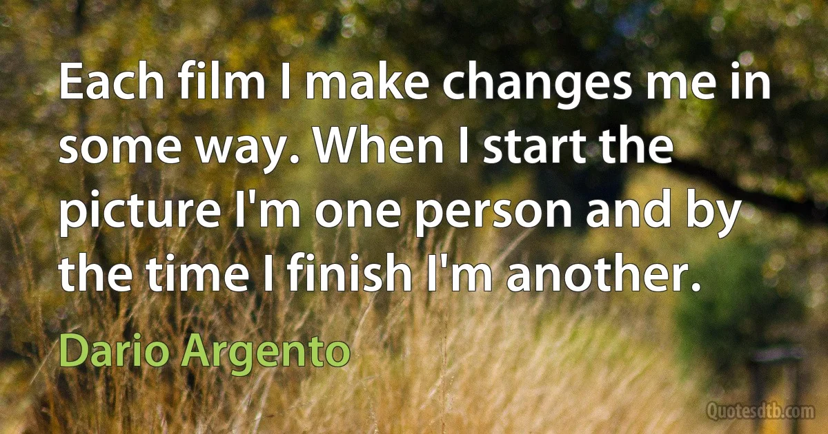 Each film I make changes me in some way. When I start the picture I'm one person and by the time I finish I'm another. (Dario Argento)