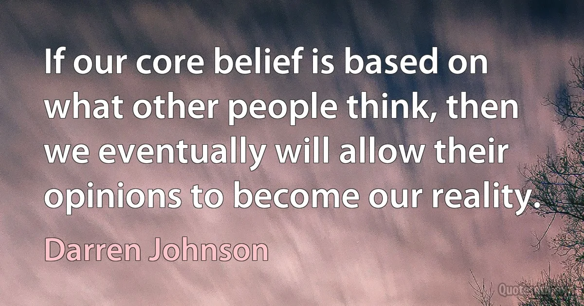 If our core belief is based on what other people think, then we eventually will allow their opinions to become our reality. (Darren Johnson)